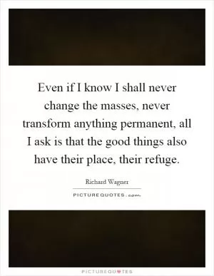Even if I know I shall never change the masses, never transform anything permanent, all I ask is that the good things also have their place, their refuge Picture Quote #1