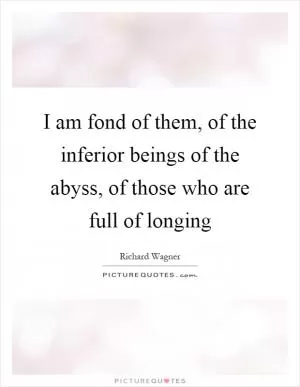 I am fond of them, of the inferior beings of the abyss, of those who are full of longing Picture Quote #1