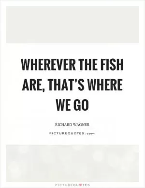 Wherever the fish are, that’s where we go Picture Quote #1