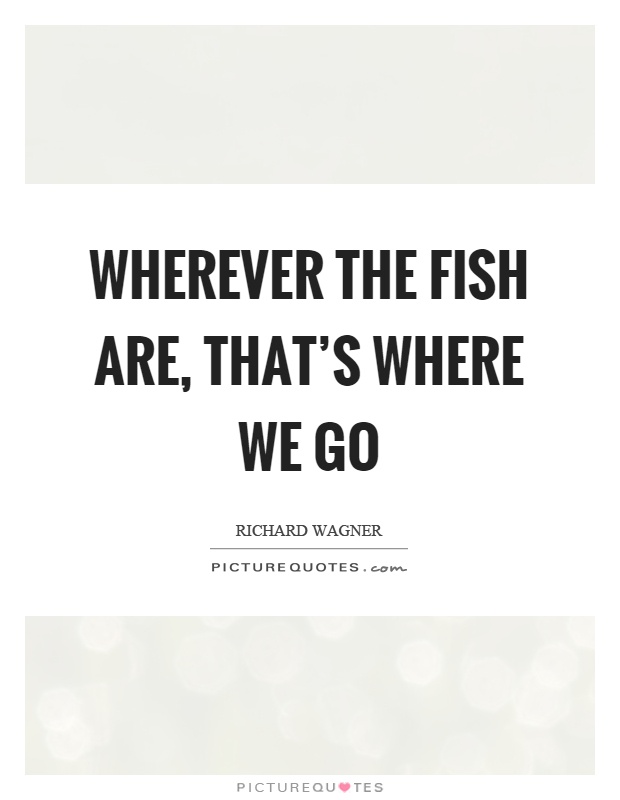 Wherever the fish are, that's where we go Picture Quote #1
