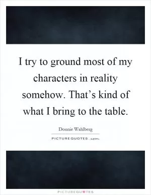 I try to ground most of my characters in reality somehow. That’s kind of what I bring to the table Picture Quote #1