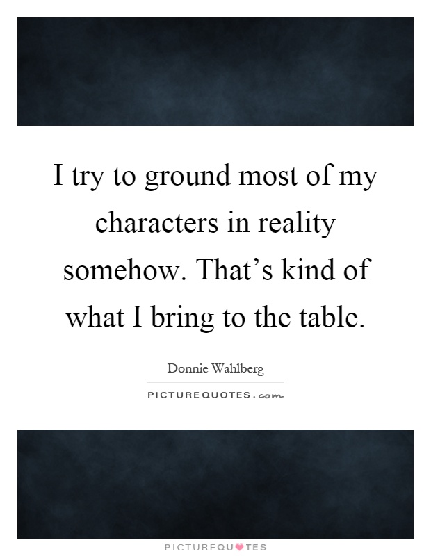 I try to ground most of my characters in reality somehow. That's kind of what I bring to the table Picture Quote #1