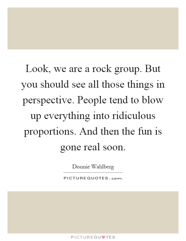 Look, we are a rock group. But you should see all those things in perspective. People tend to blow up everything into ridiculous proportions. And then the fun is gone real soon Picture Quote #1