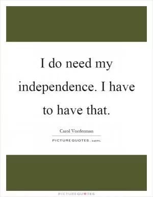 I do need my independence. I have to have that Picture Quote #1