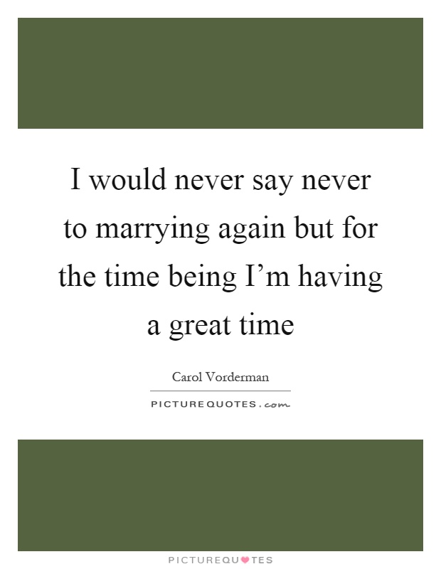 I would never say never to marrying again but for the time being I'm having a great time Picture Quote #1