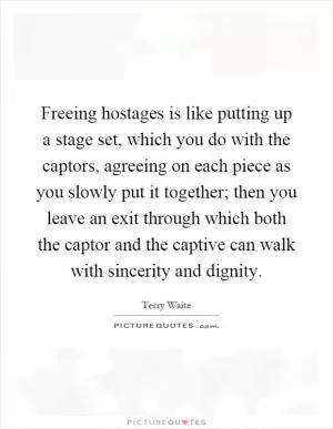 Freeing hostages is like putting up a stage set, which you do with the captors, agreeing on each piece as you slowly put it together; then you leave an exit through which both the captor and the captive can walk with sincerity and dignity Picture Quote #1