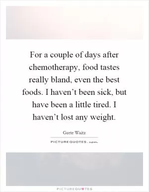 For a couple of days after chemotherapy, food tastes really bland, even the best foods. I haven’t been sick, but have been a little tired. I haven’t lost any weight Picture Quote #1