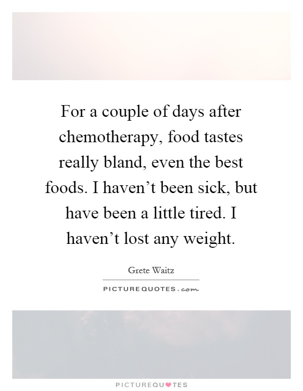 For a couple of days after chemotherapy, food tastes really bland, even the best foods. I haven't been sick, but have been a little tired. I haven't lost any weight Picture Quote #1