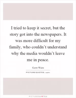 I tried to keep it secret, but the story got into the newspapers. It was more difficult for my family, who couldn’t understand why the media wouldn’t leave me in peace Picture Quote #1