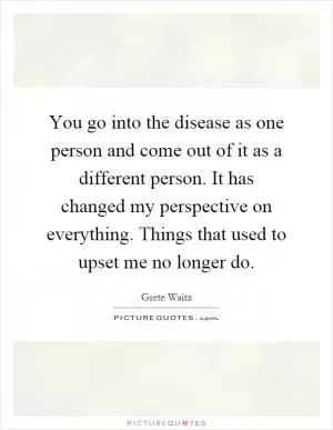 You go into the disease as one person and come out of it as a different person. It has changed my perspective on everything. Things that used to upset me no longer do Picture Quote #1