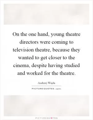 On the one hand, young theatre directors were coming to television theatre, because they wanted to get closer to the cinema, despite having studied and worked for the theatre Picture Quote #1
