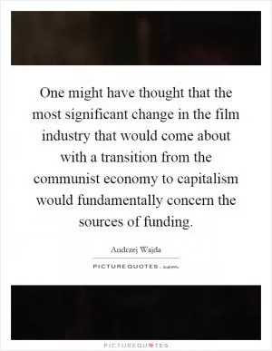 One might have thought that the most significant change in the film industry that would come about with a transition from the communist economy to capitalism would fundamentally concern the sources of funding Picture Quote #1