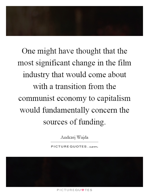 One might have thought that the most significant change in the film industry that would come about with a transition from the communist economy to capitalism would fundamentally concern the sources of funding Picture Quote #1