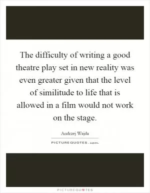 The difficulty of writing a good theatre play set in new reality was even greater given that the level of similitude to life that is allowed in a film would not work on the stage Picture Quote #1