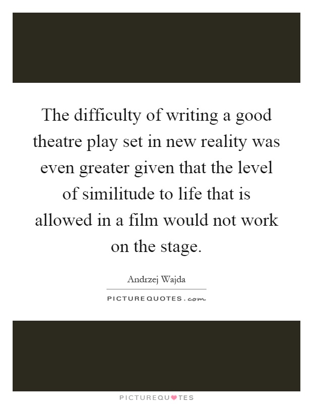 The difficulty of writing a good theatre play set in new reality was even greater given that the level of similitude to life that is allowed in a film would not work on the stage Picture Quote #1