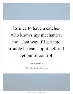 Its nice to have a catcher who knows my mechanics, too. That way if I get into trouble he can stop it before I get out of control Picture Quote #1