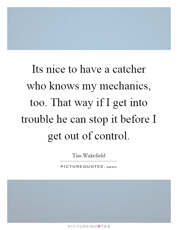 Its nice to have a catcher who knows my mechanics, too. That way if I get into trouble he can stop it before I get out of control Picture Quote #1