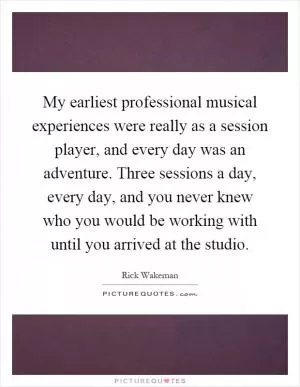My earliest professional musical experiences were really as a session player, and every day was an adventure. Three sessions a day, every day, and you never knew who you would be working with until you arrived at the studio Picture Quote #1