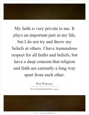 My faith is very private to me. It plays an important part in my life, but I do not try and throw my beliefs at others. I have tremendous respect for all faiths and beliefs, but have a deep concern that religion and faith are currently a long way apart from each other Picture Quote #1