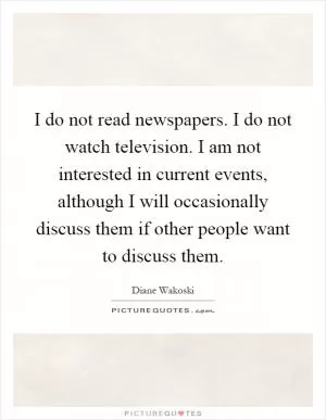 I do not read newspapers. I do not watch television. I am not interested in current events, although I will occasionally discuss them if other people want to discuss them Picture Quote #1