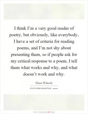 I think I’m a very good reader of poetry, but obviously, like everybody, I have a set of criteria for reading poems, and I’m not shy about presenting them, so if people ask for my critical response to a poem, I tell them what works and why, and what doesn’t work and why Picture Quote #1