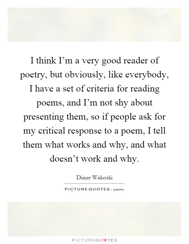 I think I'm a very good reader of poetry, but obviously, like everybody, I have a set of criteria for reading poems, and I'm not shy about presenting them, so if people ask for my critical response to a poem, I tell them what works and why, and what doesn't work and why Picture Quote #1