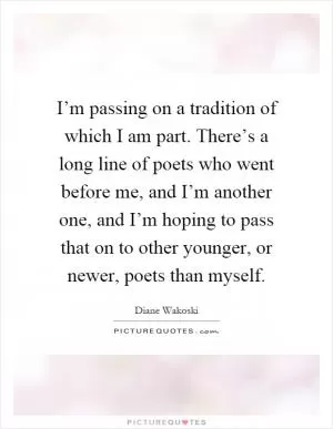 I’m passing on a tradition of which I am part. There’s a long line of poets who went before me, and I’m another one, and I’m hoping to pass that on to other younger, or newer, poets than myself Picture Quote #1