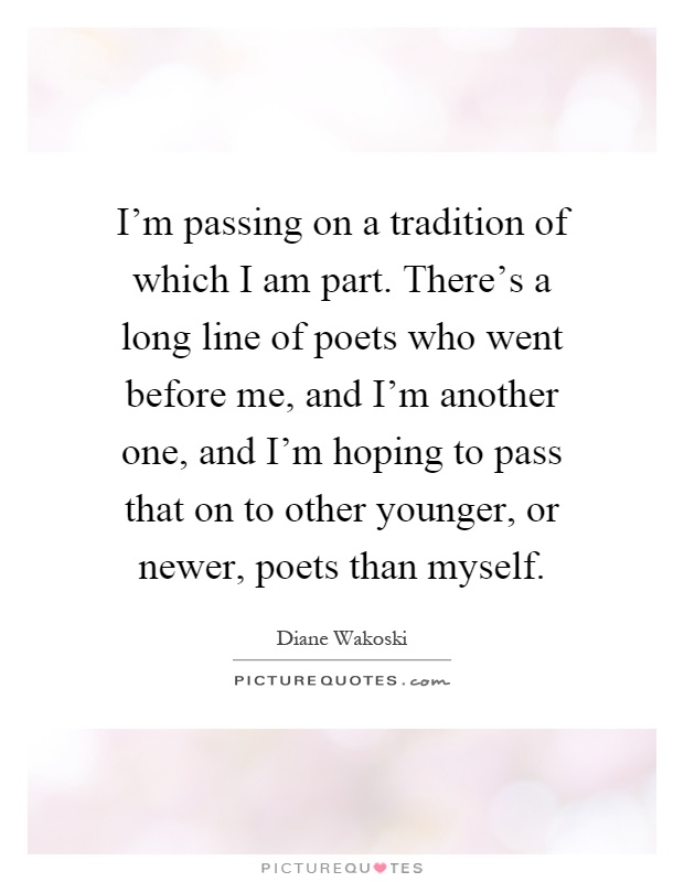 I'm passing on a tradition of which I am part. There's a long line of poets who went before me, and I'm another one, and I'm hoping to pass that on to other younger, or newer, poets than myself Picture Quote #1