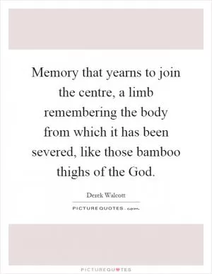 Memory that yearns to join the centre, a limb remembering the body from which it has been severed, like those bamboo thighs of the God Picture Quote #1