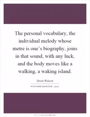 The personal vocabulary, the individual melody whose metre is one’s biography, joins in that sound, with any luck, and the body moves like a walking, a waking island Picture Quote #1