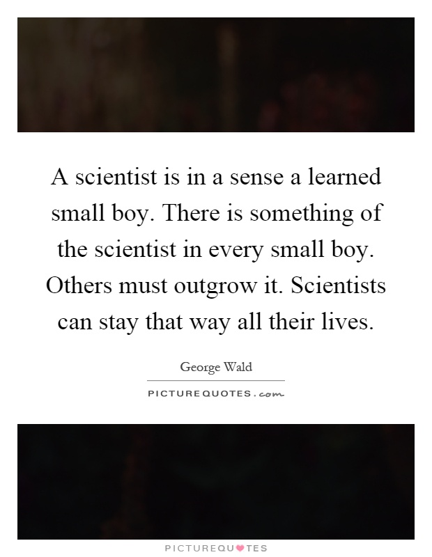 A scientist is in a sense a learned small boy. There is something of the scientist in every small boy. Others must outgrow it. Scientists can stay that way all their lives Picture Quote #1