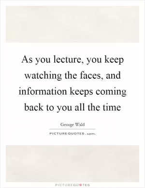 As you lecture, you keep watching the faces, and information keeps coming back to you all the time Picture Quote #1