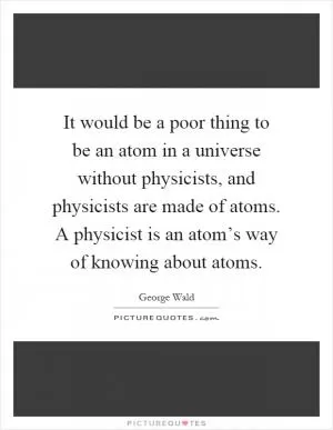 It would be a poor thing to be an atom in a universe without physicists, and physicists are made of atoms. A physicist is an atom’s way of knowing about atoms Picture Quote #1