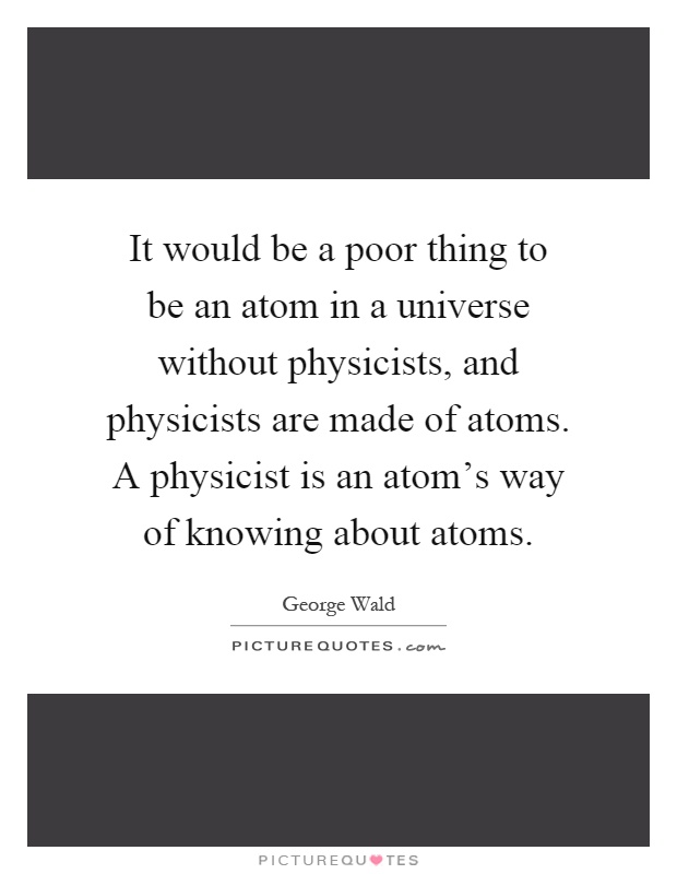 It would be a poor thing to be an atom in a universe without physicists, and physicists are made of atoms. A physicist is an atom's way of knowing about atoms Picture Quote #1