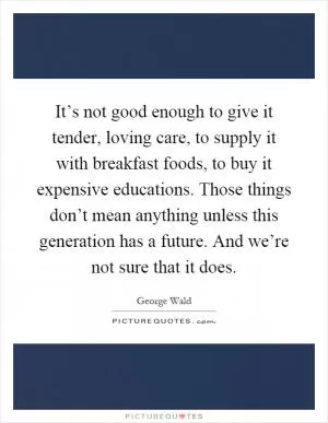 It’s not good enough to give it tender, loving care, to supply it with breakfast foods, to buy it expensive educations. Those things don’t mean anything unless this generation has a future. And we’re not sure that it does Picture Quote #1