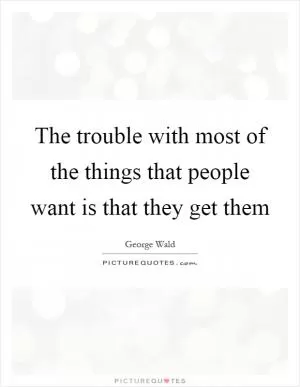 The trouble with most of the things that people want is that they get them Picture Quote #1