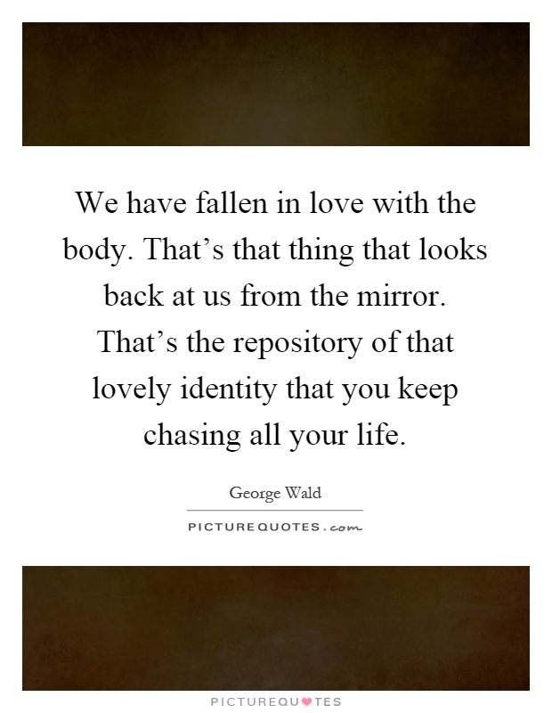 We have fallen in love with the body. That's that thing that looks back at us from the mirror. That's the repository of that lovely identity that you keep chasing all your life Picture Quote #1