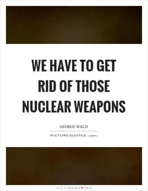 We have to get rid of those nuclear weapons Picture Quote #1