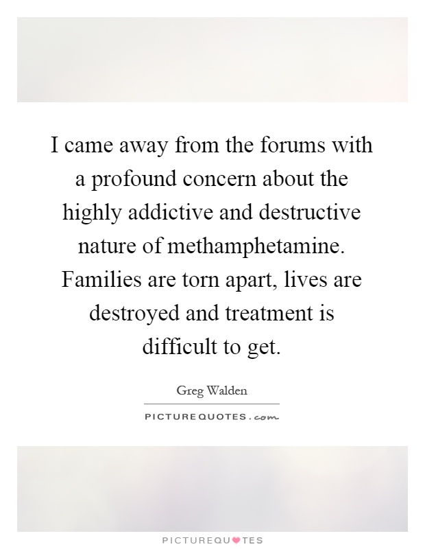 I came away from the forums with a profound concern about the highly addictive and destructive nature of methamphetamine. Families are torn apart, lives are destroyed and treatment is difficult to get Picture Quote #1