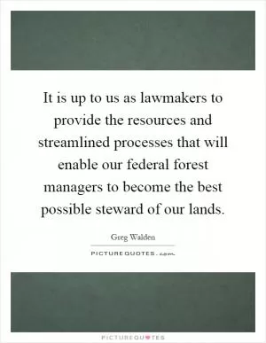 It is up to us as lawmakers to provide the resources and streamlined processes that will enable our federal forest managers to become the best possible steward of our lands Picture Quote #1