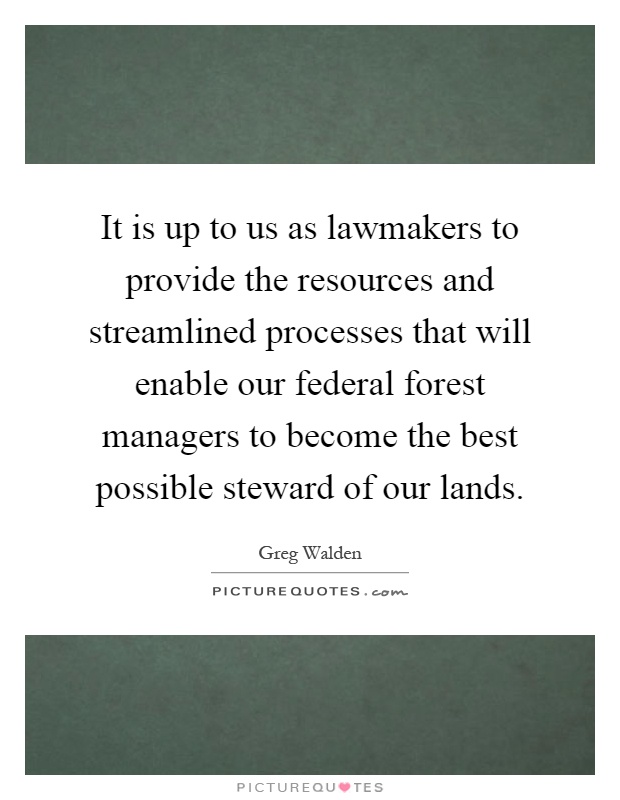 It is up to us as lawmakers to provide the resources and streamlined processes that will enable our federal forest managers to become the best possible steward of our lands Picture Quote #1
