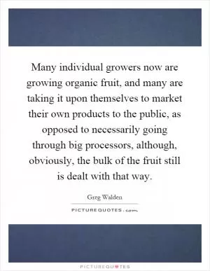 Many individual growers now are growing organic fruit, and many are taking it upon themselves to market their own products to the public, as opposed to necessarily going through big processors, although, obviously, the bulk of the fruit still is dealt with that way Picture Quote #1