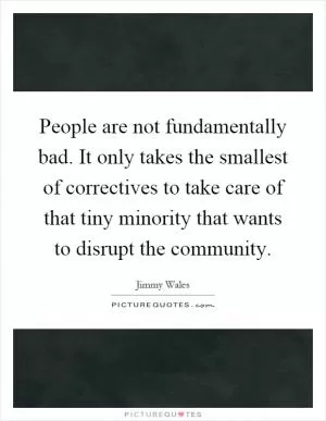 People are not fundamentally bad. It only takes the smallest of correctives to take care of that tiny minority that wants to disrupt the community Picture Quote #1