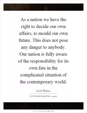 As a nation we have the right to decide our own affairs, to mould our own future. This does not pose any danger to anybody. Our nation is fully aware of the responsibility for its own fate in the complicated situation of the contemporary world Picture Quote #1