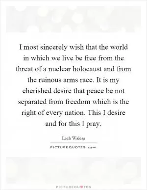 I most sincerely wish that the world in which we live be free from the threat of a nuclear holocaust and from the ruinous arms race. It is my cherished desire that peace be not separated from freedom which is the right of every nation. This I desire and for this I pray Picture Quote #1