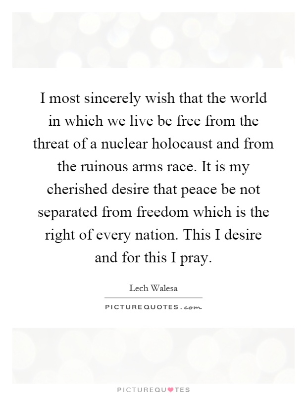 I most sincerely wish that the world in which we live be free from the threat of a nuclear holocaust and from the ruinous arms race. It is my cherished desire that peace be not separated from freedom which is the right of every nation. This I desire and for this I pray Picture Quote #1