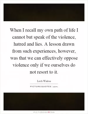 When I recall my own path of life I cannot but speak of the violence, hatred and lies. A lesson drawn from such experiences, however, was that we can effectively oppose violence only if we ourselves do not resort to it Picture Quote #1