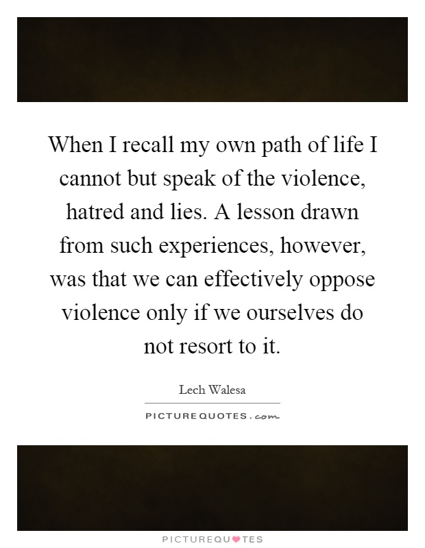 When I recall my own path of life I cannot but speak of the violence, hatred and lies. A lesson drawn from such experiences, however, was that we can effectively oppose violence only if we ourselves do not resort to it Picture Quote #1
