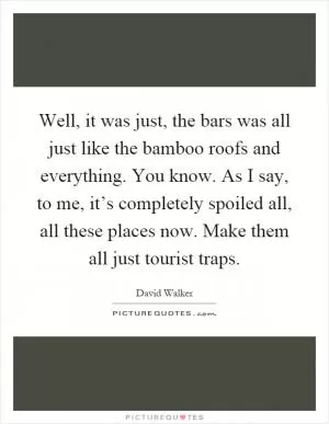 Well, it was just, the bars was all just like the bamboo roofs and everything. You know. As I say, to me, it’s completely spoiled all, all these places now. Make them all just tourist traps Picture Quote #1