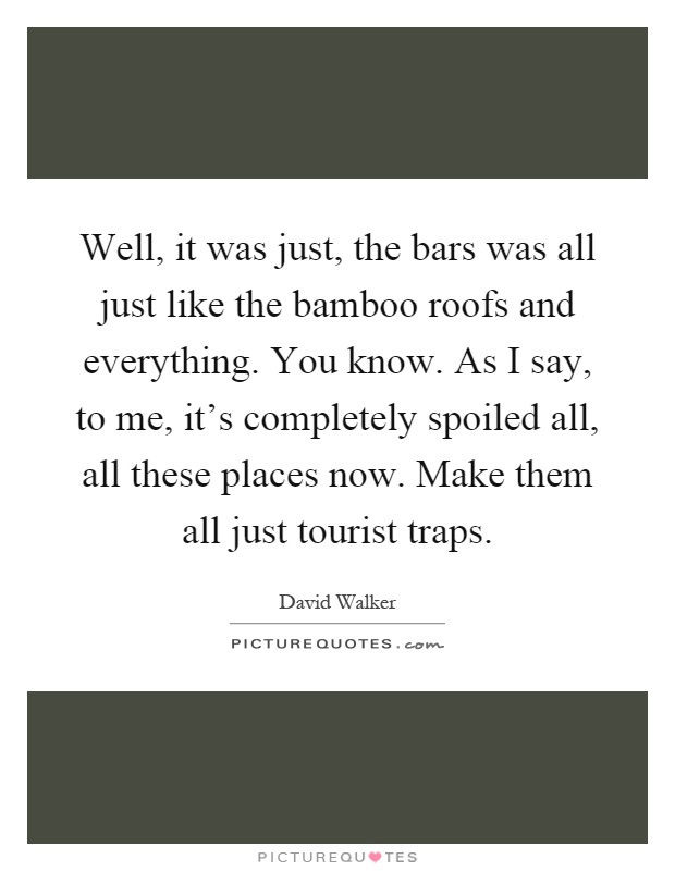 Well, it was just, the bars was all just like the bamboo roofs and everything. You know. As I say, to me, it's completely spoiled all, all these places now. Make them all just tourist traps Picture Quote #1